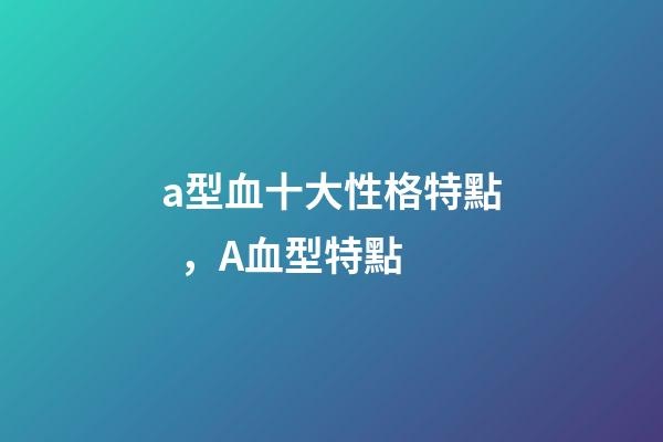 a型血十大性格特點，A血型特點-第1張-觀點-玄機派